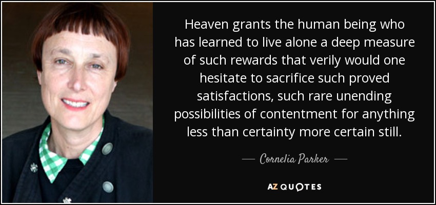 Heaven grants the human being who has learned to live alone a deep measure of such rewards that verily would one hesitate to sacrifice such proved satisfactions, such rare unending possibilities of contentment for anything less than certainty more certain still. - Cornelia Parker