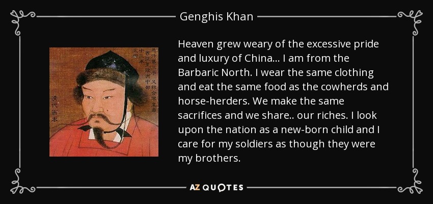 Heaven grew weary of the excessive pride and luxury of China... I am from the Barbaric North. I wear the same clothing and eat the same food as the cowherds and horse-herders. We make the same sacrifices and we share.. our riches. I look upon the nation as a new-born child and I care for my soldiers as though they were my brothers. - Genghis Khan