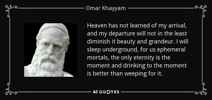 Heaven has not learned of my arrival, and my departure will not in the least diminish it beauty and grandeur. I will sleep underground, for us ephemeral mortals, the only eternity is the moment and drinking to the moment is better than weeping for it. - Omar Khayyam