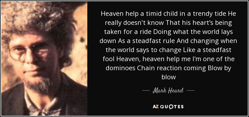 Heaven help a timid child in a trendy tide He really doesn't know That his heart's being taken for a ride Doing what the world lays down As a steadfast rule And changing when the world says to change Like a steadfast fool Heaven, heaven help me I'm one of the dominoes Chain reaction coming Blow by blow - Mark Heard