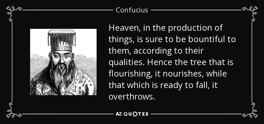 Heaven, in the production of things, is sure to be bountiful to them, according to their qualities. Hence the tree that is flourishing, it nourishes, while that which is ready to fall, it overthrows. - Confucius