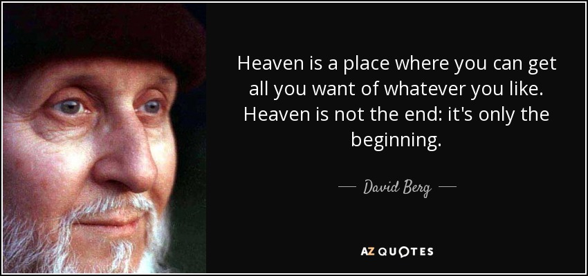 Heaven is a place where you can get all you want of whatever you like. Heaven is not the end: it's only the beginning. - David Berg