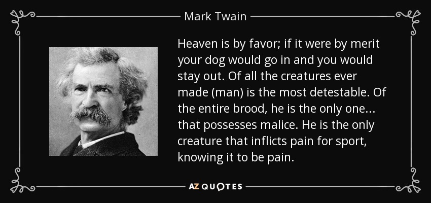 Heaven is by favor; if it were by merit your dog would go in and you would stay out. Of all the creatures ever made (man) is the most detestable. Of the entire brood, he is the only one... that possesses malice. He is the only creature that inflicts pain for sport, knowing it to be pain. - Mark Twain