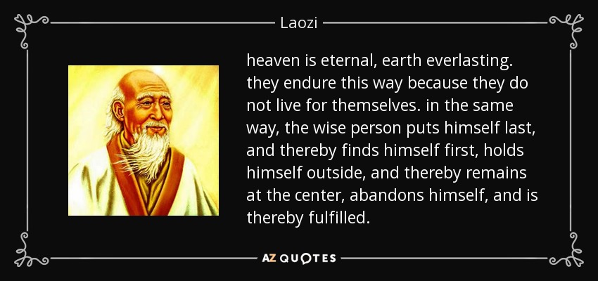 heaven is eternal, earth everlasting. they endure this way because they do not live for themselves. in the same way, the wise person puts himself last, and thereby finds himself first, holds himself outside, and thereby remains at the center, abandons himself, and is thereby fulfilled. - Laozi