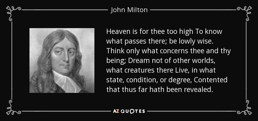 Heaven is for thee too high To know what passes there; be lowly wise. Think only what concerns thee and thy being; Dream not of other worlds, what creatures there Live, in what state, condition, or degree, Contented that thus far hath been revealed. - John Milton