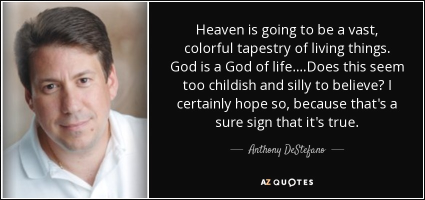 Heaven is going to be a vast, colorful tapestry of living things. God is a God of life....Does this seem too childish and silly to believe? I certainly hope so, because that's a sure sign that it's true. - Anthony DeStefano