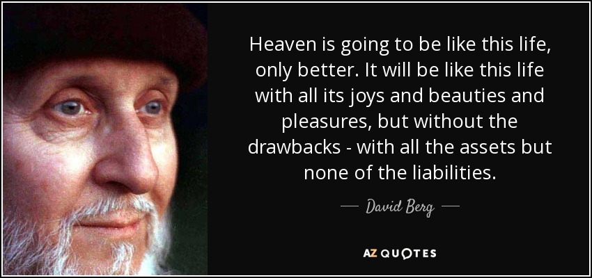 Heaven is going to be like this life, only better. It will be like this life with all its joys and beauties and pleasures, but without the drawbacks - with all the assets but none of the liabilities. - David Berg