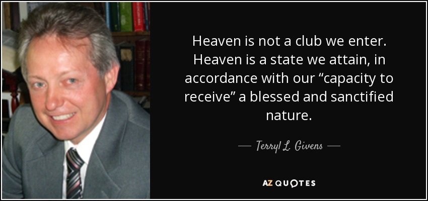 Heaven is not a club we enter. Heaven is a state we attain, in accordance with our “capacity to receive” a blessed and sanctified nature. - Terryl L. Givens