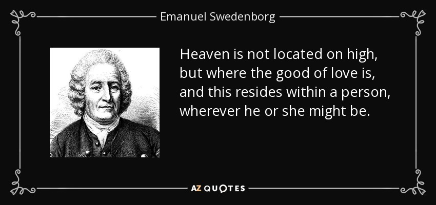 Heaven is not located on high, but where the good of love is, and this resides within a person, wherever he or she might be. - Emanuel Swedenborg