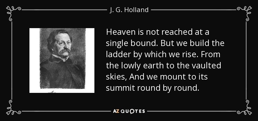 Heaven is not reached at a single bound. But we build the ladder by which we rise. From the lowly earth to the vaulted skies, And we mount to its summit round by round. - J. G. Holland