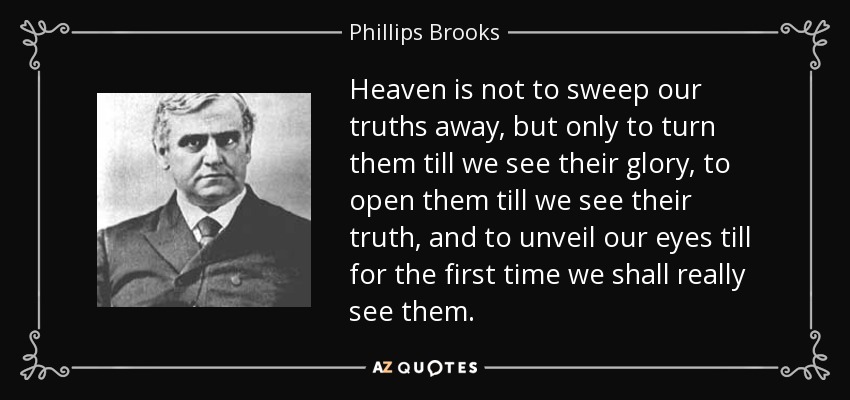Heaven is not to sweep our truths away, but only to turn them till we see their glory, to open them till we see their truth, and to unveil our eyes till for the first time we shall really see them. - Phillips Brooks