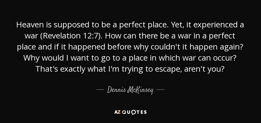 Heaven is supposed to be a perfect place. Yet, it experienced a war (Revelation 12:7). How can there be a war in a perfect place and if it happened before why couldn't it happen again? Why would I want to go to a place in which war can occur? That's exactly what I'm trying to escape, aren't you? - Dennis McKinsey