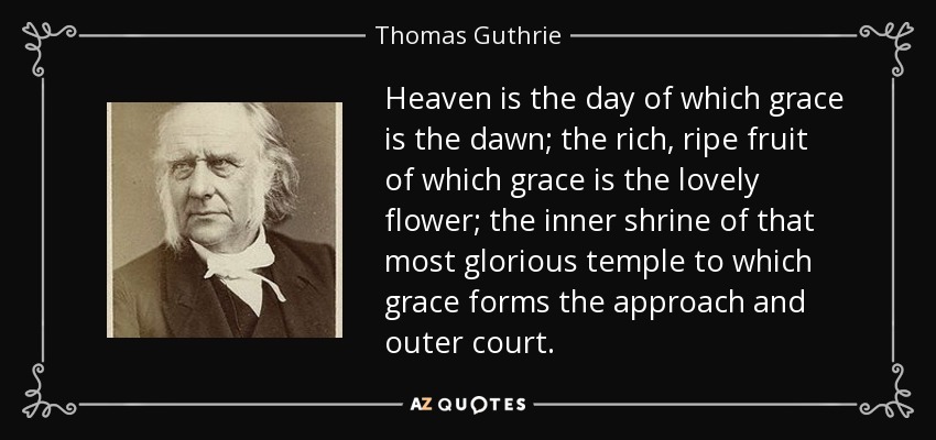 Heaven is the day of which grace is the dawn; the rich, ripe fruit of which grace is the lovely flower; the inner shrine of that most glorious temple to which grace forms the approach and outer court. - Thomas Guthrie
