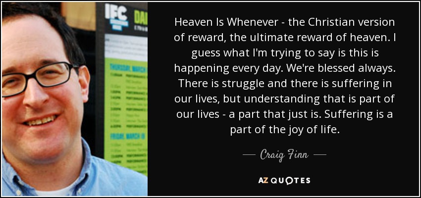 Heaven Is Whenever - the Christian version of reward, the ultimate reward of heaven. I guess what I'm trying to say is this is happening every day. We're blessed always. There is struggle and there is suffering in our lives, but understanding that is part of our lives - a part that just is. Suffering is a part of the joy of life. - Craig Finn