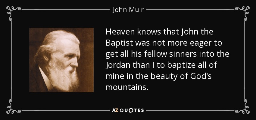 Heaven knows that John the Baptist was not more eager to get all his fellow sinners into the Jordan than I to baptize all of mine in the beauty of God's mountains. - John Muir