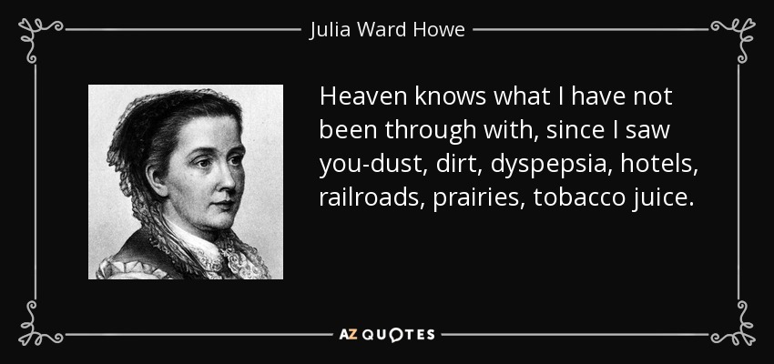 Heaven knows what I have not been through with, since I saw you-dust, dirt, dyspepsia, hotels, railroads, prairies, tobacco juice. - Julia Ward Howe