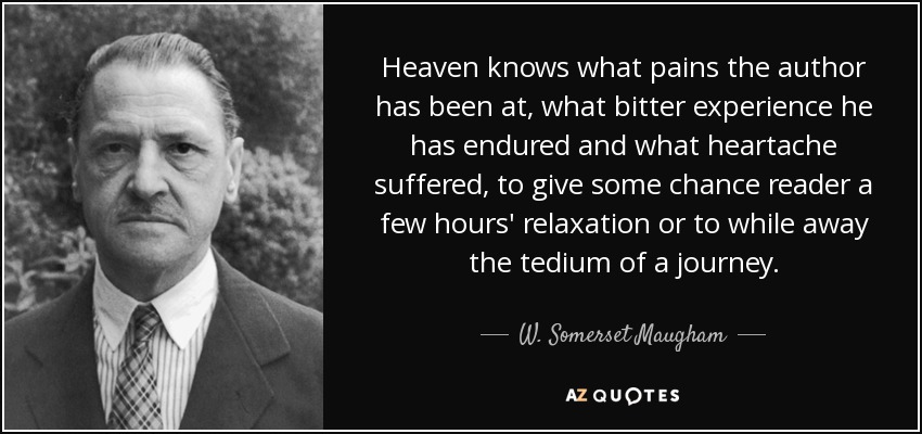 Heaven knows what pains the author has been at, what bitter experience he has endured and what heartache suffered, to give some chance reader a few hours' relaxation or to while away the tedium of a journey. - W. Somerset Maugham