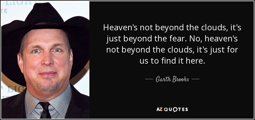 Heaven's not beyond the clouds, it's just beyond the fear. No, heaven's not beyond the clouds, it's just for us to find it here. - Garth Brooks
