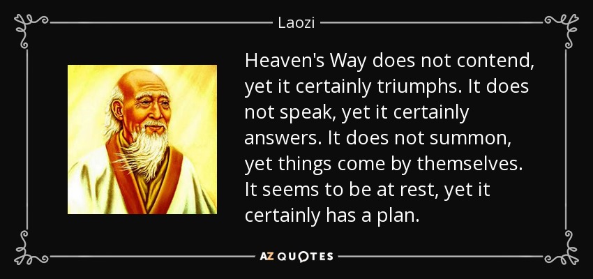 Heaven's Way does not contend, yet it certainly triumphs. It does not speak, yet it certainly answers. It does not summon, yet things come by themselves. It seems to be at rest, yet it certainly has a plan. - Laozi