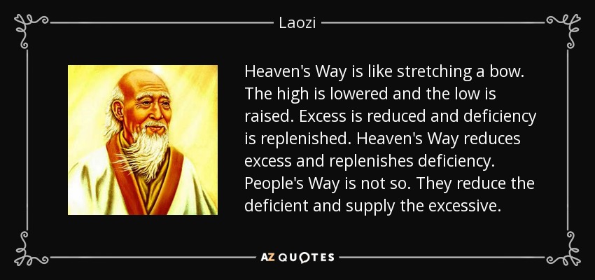 Heaven's Way is like stretching a bow. The high is lowered and the low is raised. Excess is reduced and deficiency is replenished. Heaven's Way reduces excess and replenishes deficiency. People's Way is not so. They reduce the deficient and supply the excessive. - Laozi