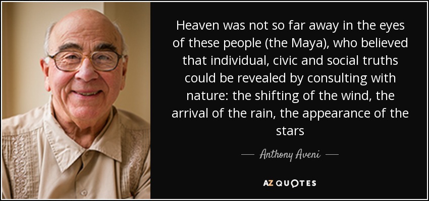 Heaven was not so far away in the eyes of these people (the Maya), who believed that individual, civic and social truths could be revealed by consulting with nature: the shifting of the wind, the arrival of the rain, the appearance of the stars - Anthony Aveni