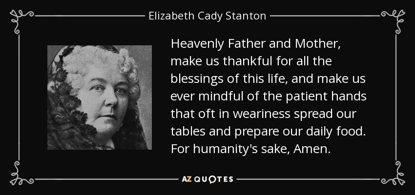 Heavenly Father and Mother, make us thankful for all the blessings of this life, and make us ever mindful of the patient hands that oft in weariness spread our tables and prepare our daily food. For humanity's sake, Amen. - Elizabeth Cady Stanton