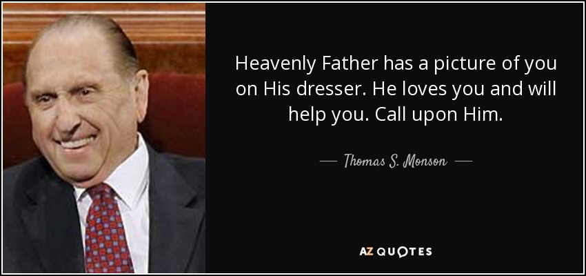 Heavenly Father has a picture of you on His dresser. He loves you and will help you. Call upon Him. - Thomas S. Monson