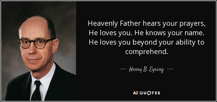Heavenly Father hears your prayers, He loves you. He knows your name. He loves you beyond your ability to comprehend. - Henry B. Eyring