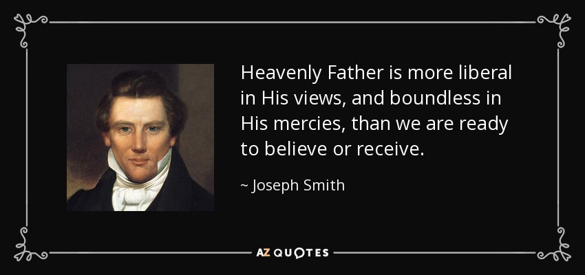Heavenly Father is more liberal in His views, and boundless in His mercies, than we are ready to believe or receive. - Joseph Smith, Jr.