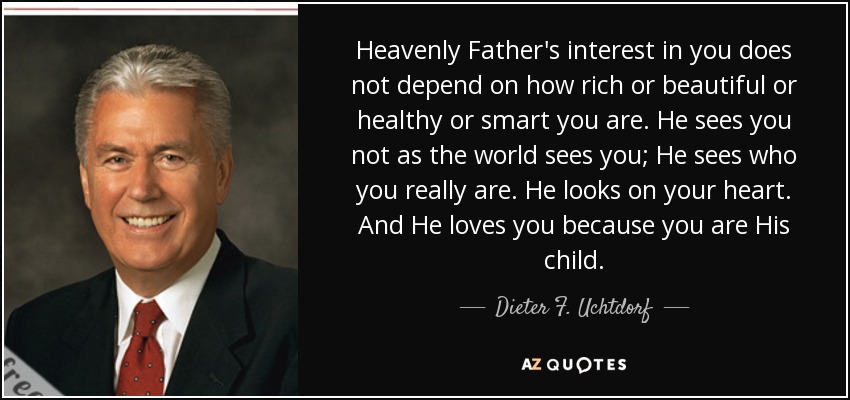 Heavenly Father's interest in you does not depend on how rich or beautiful or healthy or smart you are. He sees you not as the world sees you; He sees who you really are. He looks on your heart. And He loves you because you are His child. - Dieter F. Uchtdorf