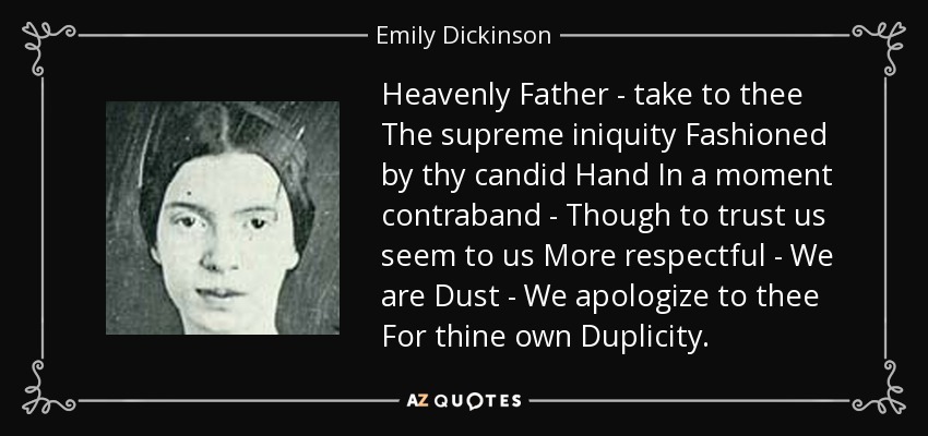 Heavenly Father - take to thee The supreme iniquity Fashioned by thy candid Hand In a moment contraband - Though to trust us seem to us More respectful - We are Dust - We apologize to thee For thine own Duplicity. - Emily Dickinson