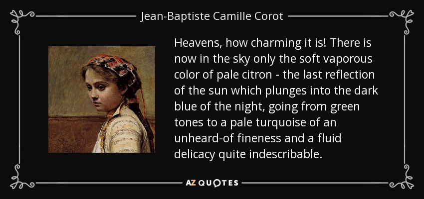 Heavens, how charming it is! There is now in the sky only the soft vaporous color of pale citron - the last reflection of the sun which plunges into the dark blue of the night, going from green tones to a pale turquoise of an unheard-of fineness and a fluid delicacy quite indescribable. - Jean-Baptiste Camille Corot