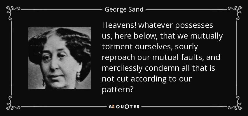 Heavens! whatever possesses us, here below, that we mutually torment ourselves, sourly reproach our mutual faults, and mercilessly condemn all that is not cut according to our pattern? - George Sand