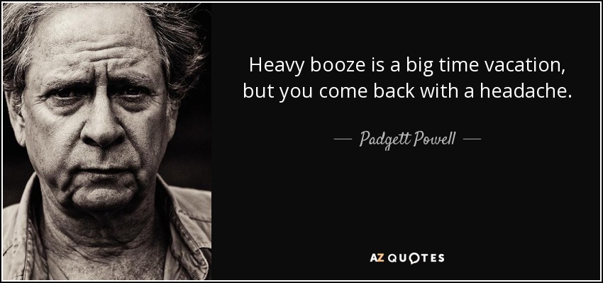Heavy booze is a big time vacation, but you come back with a headache. - Padgett Powell