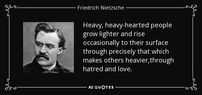 Heavy, heavy-hearted people grow lighter and rise occasionally to their surface through precisely that which makes others heavier,through hatred and love. - Friedrich Nietzsche
