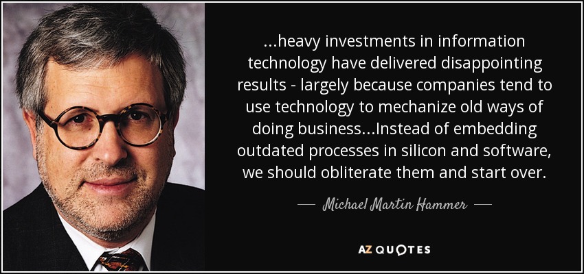 ...heavy investments in information technology have delivered disappointing results - largely because companies tend to use technology to mechanize old ways of doing business...Instead of embedding outdated processes in silicon and software, we should obliterate them and start over. - Michael Martin Hammer