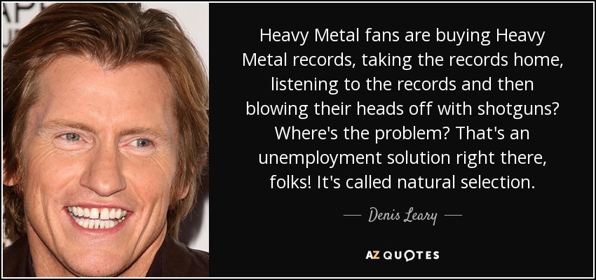 Heavy Metal fans are buying Heavy Metal records, taking the records home, listening to the records and then blowing their heads off with shotguns? Where's the problem? That's an unemployment solution right there, folks! It's called natural selection. - Denis Leary