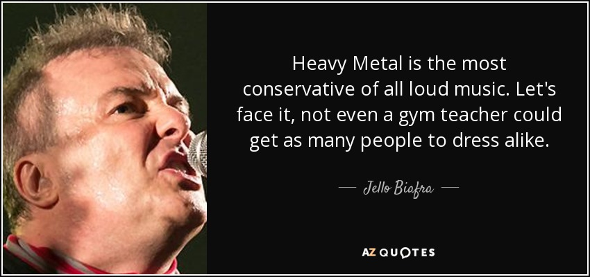 Heavy Metal is the most conservative of all loud music. Let's face it, not even a gym teacher could get as many people to dress alike. - Jello Biafra