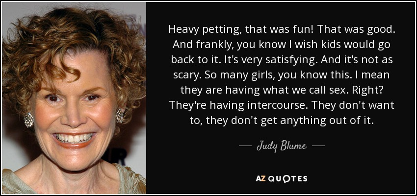 Heavy petting, that was fun! That was good. And frankly, you know I wish kids would go back to it. It's very satisfying. And it's not as scary. So many girls, you know this. I mean they are having what we call sex. Right? They're having intercourse. They don't want to, they don't get anything out of it. - Judy Blume