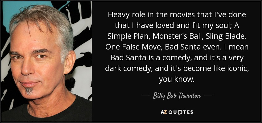 Heavy role in the movies that I've done that I have loved and fit my soul; A Simple Plan, Monster's Ball, Sling Blade, One False Move, Bad Santa even. I mean Bad Santa is a comedy, and it's a very dark comedy, and it's become like iconic, you know. - Billy Bob Thornton