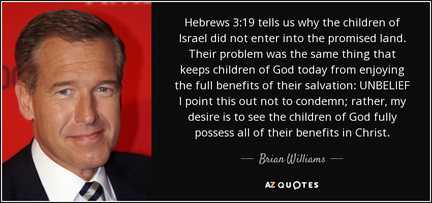 Hebrews 3:19 tells us why the children of Israel did not enter into the promised land. Their problem was the same thing that keeps children of God today from enjoying the full benefits of their salvation: UNBELIEF I point this out not to condemn; rather, my desire is to see the children of God fully possess all of their benefits in Christ. - Brian Williams
