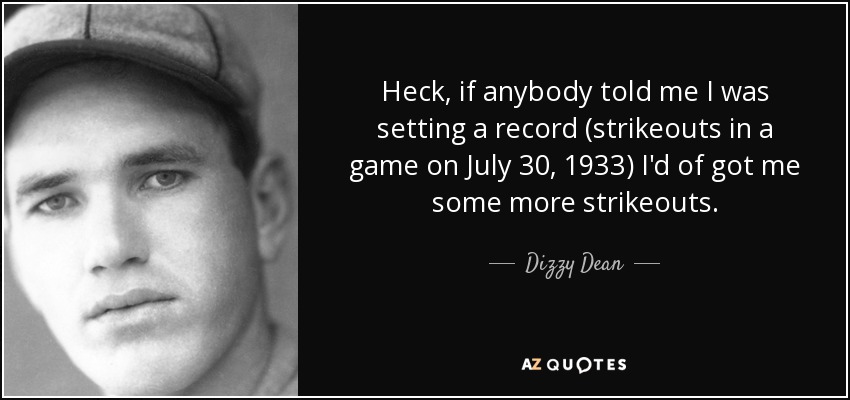 Heck, if anybody told me I was setting a record (strikeouts in a game on July 30, 1933) I'd of got me some more strikeouts. - Dizzy Dean