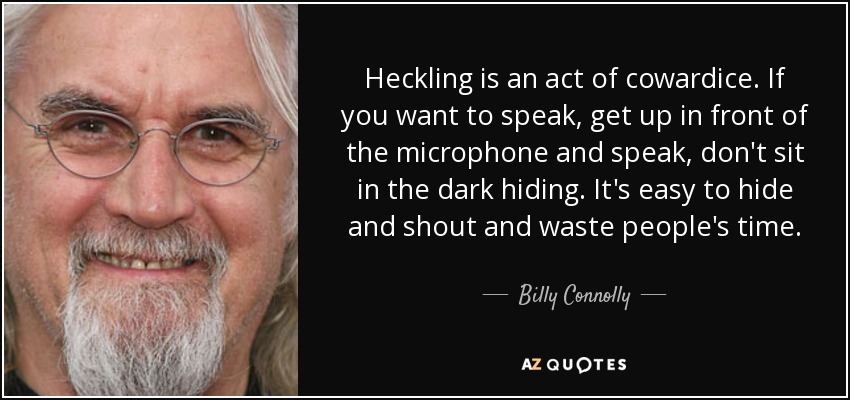 Heckling is an act of cowardice. If you want to speak, get up in front of the microphone and speak, don't sit in the dark hiding. It's easy to hide and shout and waste people's time. - Billy Connolly