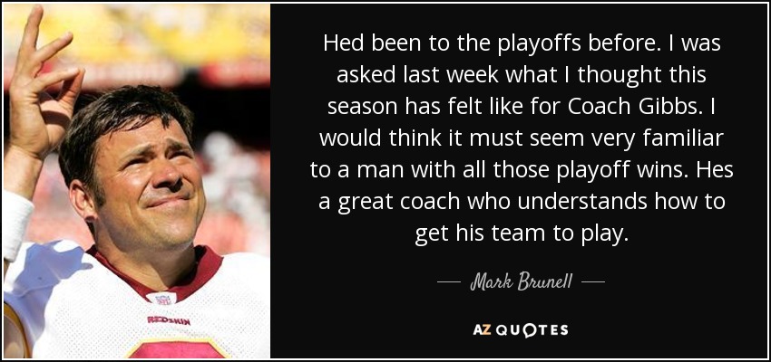 Hed been to the playoffs before. I was asked last week what I thought this season has felt like for Coach Gibbs. I would think it must seem very familiar to a man with all those playoff wins. Hes a great coach who understands how to get his team to play. - Mark Brunell