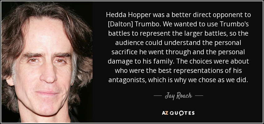 Hedda Hopper was a better direct opponent to [Dalton] Trumbo. We wanted to use Trumbo's battles to represent the larger battles, so the audience could understand the personal sacrifice he went through and the personal damage to his family. The choices were about who were the best representations of his antagonists, which is why we chose as we did. - Jay Roach