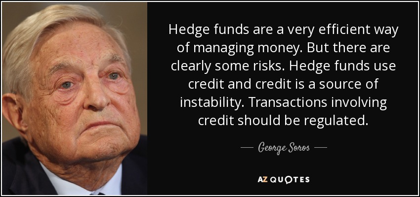 Hedge funds are a very efficient way of managing money. But there are clearly some risks. Hedge funds use credit and credit is a source of instability. Transactions involving credit should be regulated. - George Soros