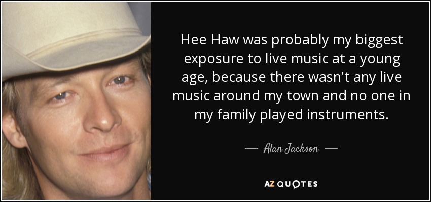 Hee Haw was probably my biggest exposure to live music at a young age, because there wasn't any live music around my town and no one in my family played instruments. - Alan Jackson