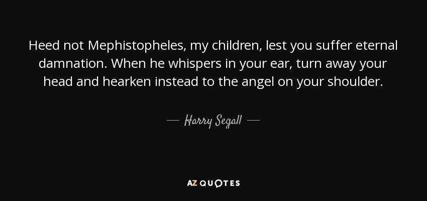 Heed not Mephistopheles, my children, lest you suffer eternal damnation. When he whispers in your ear, turn away your head and hearken instead to the angel on your shoulder. - Harry Segall
