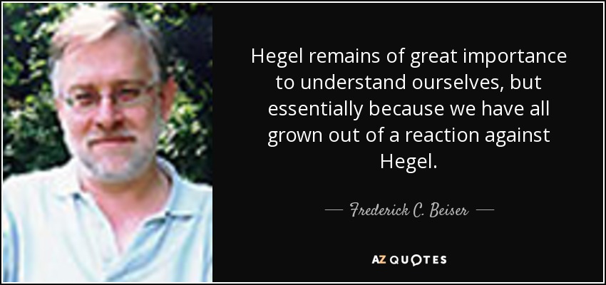 Hegel remains of great importance to understand ourselves, but essentially because we have all grown out of a reaction against Hegel. - Frederick C. Beiser