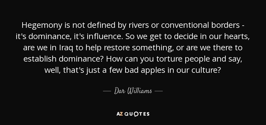Hegemony is not defined by rivers or conventional borders - it's dominance, it's influence. So we get to decide in our hearts, are we in Iraq to help restore something, or are we there to establish dominance? How can you torture people and say, well, that's just a few bad apples in our culture? - Dar Williams